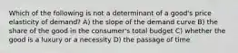 Which of the following is not a determinant of a good's price elasticity of demand? A) the slope of the demand curve B) the share of the good in the consumer's total budget C) whether the good is a luxury or a necessity D) the passage of time