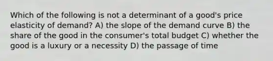 Which of the following is not a determinant of a good's price elasticity of demand? A) the slope of the demand curve B) the share of the good in the consumer's total budget C) whether the good is a luxury or a necessity D) the passage of time