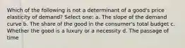 Which of the following is not a determinant of a good's price elasticity of demand? Select one: a. The slope of the demand curve b. The share of the good in the consumer's total budget c. Whether the good is a luxury or a necessity d. The passage of time