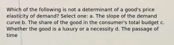 Which of the following is not a determinant of a good's price elasticity of demand? Select one: a. The slope of the demand curve b. The share of the good in the consumer's total budget c. Whether the good is a luxury or a necessity d. The passage of time