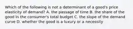 Which of the following is not a determinant of a​ good's price elasticity of​ demand? A. the passage of time B. the share of the good in the​ consumer's total budget C. the slope of the demand curve D. whether the good is a luxury or a necessity