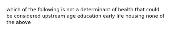 which of the following is not a determinant of health that could be considered upstream age education early life housing none of the above