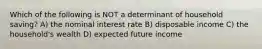 Which of the following is NOT a determinant of household saving? A) the nominal interest rate B) disposable income C) the household's wealth D) expected future income