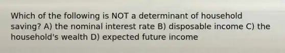 Which of the following is NOT a determinant of household saving? A) the nominal interest rate B) disposable income C) the household's wealth D) expected future income