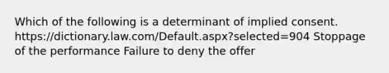 Which of the following is a determinant of implied consent. https://dictionary.law.com/Default.aspx?selected=904 Stoppage of the performance Failure to deny the offer