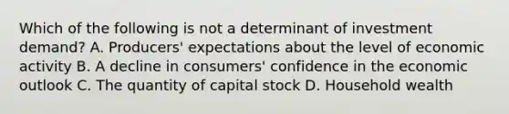 Which of the following is not a determinant of investment demand? A. Producers' expectations about the level of economic activity B. A decline in consumers' confidence in the economic outlook C. The quantity of capital stock D. Household wealth