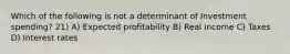 Which of the following is not a determinant of Investment spending? 21) A) Expected profitability B) Real income C) Taxes D) Interest rates