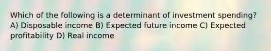 Which of the following is a determinant of investment spending? A) Disposable income B) Expected future income C) Expected profitability D) Real income