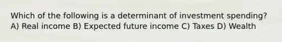 Which of the following is a determinant of investment spending? A) Real income B) Expected future income C) Taxes D) Wealth