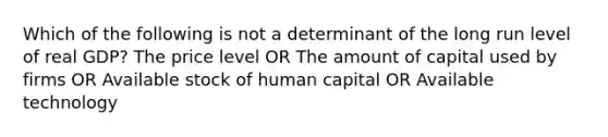 Which of the following is not a determinant of the long run level of real GDP? The price level OR The amount of capital used by firms OR Available stock of human capital OR Available technology