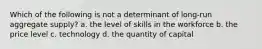 Which of the following is not a determinant of long-run aggregate supply? a. the level of skills in the workforce b. the price level c. technology d. the quantity of capital