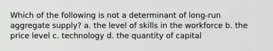 Which of the following is not a determinant of long-run aggregate supply? a. the level of skills in the workforce b. the price level c. technology d. the quantity of capital