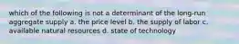 which of the following is not a determinant of the long-run aggregate supply a. the price level b. the supply of labor c. available natural resources d. state of technology