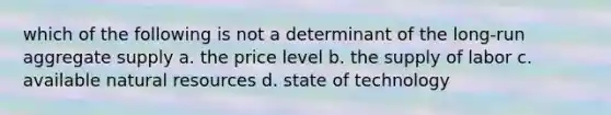 which of the following is not a determinant of the long-run aggregate supply a. the price level b. the supply of labor c. available <a href='https://www.questionai.com/knowledge/k6l1d2KrZr-natural-resources' class='anchor-knowledge'>natural resources</a> d. state of technology