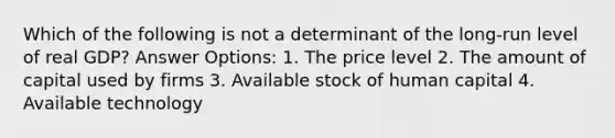 Which of the following is not a determinant of the long-run level of real GDP? Answer Options: 1. The price level 2. The amount of capital used by firms 3. Available stock of human capital 4. Available technology