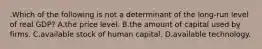 .Which of the following is not a determinant of the long-run level of real GDP? A.the price level. B.the amount of capital used by firms. C.available stock of human capital. D.available technology.