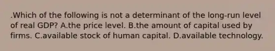 .Which of the following is not a determinant of the long-run level of real GDP? A.the price level. B.the amount of capital used by firms. C.available stock of human capital. D.available technology.