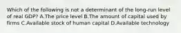 Which of the following is not a determinant of the long-run level of real GDP? A.The price level B.The amount of capital used by firms C.Available stock of human capital D.Available technology