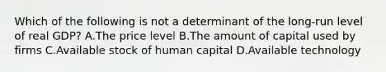 Which of the following is not a determinant of the long-run level of real GDP? A.The price level B.The amount of capital used by firms C.Available stock of human capital D.Available technology