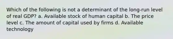 Which of the following is not a determinant of the long-run level of real GDP? a. Available stock of human capital b. The price level c. The amount of capital used by firms d. Available technology