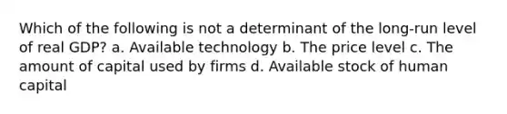 Which of the following is not a determinant of the long-run level of real GDP? a. Available technology b. The price level c. The amount of capital used by firms d. Available stock of human capital