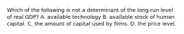 Which of the following is not a determinant of the long-run level of real GDP? A. available technology B. available stock of human capital. C. the amount of capital used by firms. D. the price level.