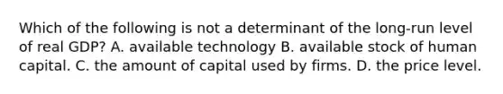 Which of the following is not a determinant of the long-run level of real GDP? A. available technology B. available stock of human capital. C. the amount of capital used by firms. D. the price level.