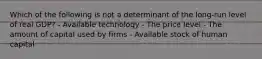 Which of the following is not a determinant of the long-run level of real GDP? - Available technology - The price level - The amount of capital used by firms - Available stock of human capital