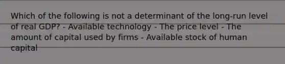 Which of the following is not a determinant of the long-run level of real GDP? - Available technology - The price level - The amount of capital used by firms - Available stock of human capital