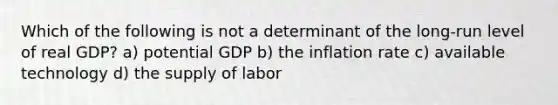 Which of the following is not a determinant of the long-run level of real GDP? a) potential GDP b) the inflation rate c) available technology d) the supply of labor