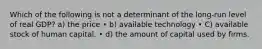 Which of the following is not a determinant of the long-run level of real GDP? a) the price • b) available technology • C) available stock of human capital. • d) the amount of capital used by firms.