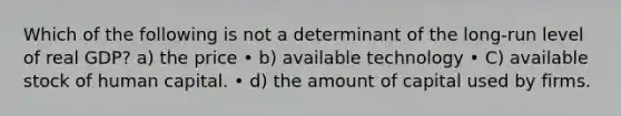 Which of the following is not a determinant of the long-run level of real GDP? a) the price • b) available technology • C) available stock of human capital. • d) the amount of capital used by firms.