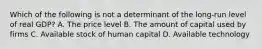 Which of the following is not a determinant of the long-run level of real GDP? A. The price level B. The amount of capital used by firms C. Available stock of human capital D. Available technology