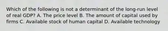 Which of the following is not a determinant of the long-run level of real GDP? A. The price level B. The amount of capital used by firms C. Available stock of human capital D. Available technology