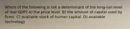 Which of the following is not a determinant of the long-run level of real GDP? A) the price level. B) the amount of capital used by firms. C) available stock of human capital. D) available technology