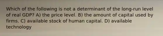 Which of the following is not a determinant of the long-run level of real GDP? A) the price level. B) the amount of capital used by firms. C) available stock of human capital. D) available technology