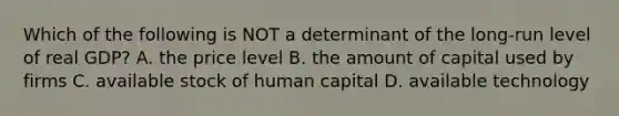 Which of the following is NOT a determinant of the long-run level of real GDP? A. the price level B. the amount of capital used by firms C. available stock of human capital D. available technology