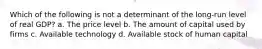 Which of the following is not a determinant of the long-run level of real GDP? a. The price level b. The amount of capital used by firms c. Available technology d. Available stock of human capital