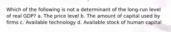 Which of the following is not a determinant of the long-run level of real GDP? a. The price level b. The amount of capital used by firms c. Available technology d. Available stock of human capital