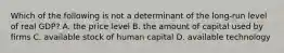 Which of the following is not a determinant of the long-run level of real GDP? A. the price level B. the amount of capital used by firms C. available stock of human capital D. available technology