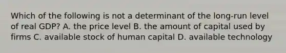 Which of the following is not a determinant of the long-run level of real GDP? A. the price level B. the amount of capital used by firms C. available stock of human capital D. available technology