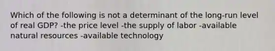 Which of the following is not a determinant of the long-run level of real GDP? -the price level -the supply of labor -available natural resources -available technology