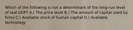 Which of the following is not a determinant of the long-run level of real GDP? A.) The price level B.) The amount of capital used by firms C.) Available stock of human capital D.) Available technology