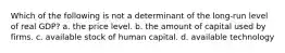 Which of the following is not a determinant of the long-run level of real GDP? a. the price level. b. the amount of capital used by firms. c. available stock of human capital. d. available technology