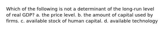 Which of the following is not a determinant of the long-run level of real GDP? a. the price level. b. the amount of capital used by firms. c. available stock of human capital. d. available technology