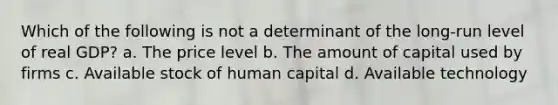 Which of the following is not a determinant of the long-run level of real GDP? a. The price level b. The amount of capital used by firms c. Available stock of human capital d. Available technology