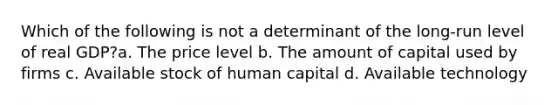 Which of the following is not a determinant of the long-run level of real GDP?a. The price level b. The amount of capital used by firms c. Available stock of human capital d. Available technology