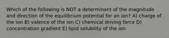 Which of the following is NOT a determinant of the magnitude and direction of the equilibrium potential for an ion? A) charge of the ion B) valence of the ion C) chemical driving force D) concentration gradient E) lipid solubility of the ion