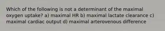 Which of the following is not a determinant of the maximal oxygen uptake? a) maximal HR b) maximal lactate clearance c) maximal cardiac output d) maximal arterovenous difference