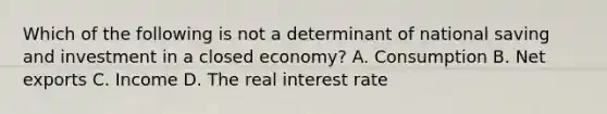 Which of the following is not a determinant of national saving and investment in a closed​ economy? A. Consumption B. Net exports C. Income D. The real interest rate